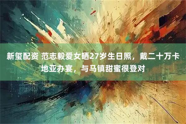 新玺配资 范志毅爱女晒27岁生日照，戴二十万卡地亚办宴，与马镇甜蜜很登对