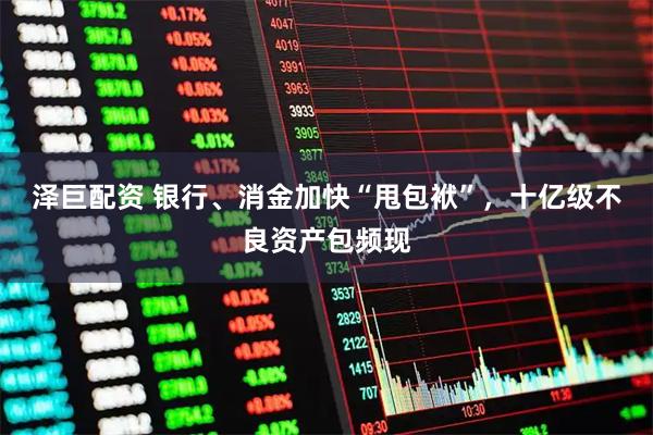 泽巨配资 银行、消金加快“甩包袱”,十亿级不良资产包频现