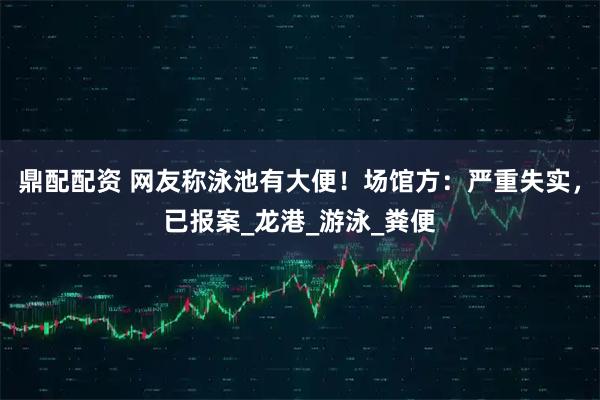 鼎配配资 网友称泳池有大便！场馆方：严重失实，已报案_龙港_游泳_粪便