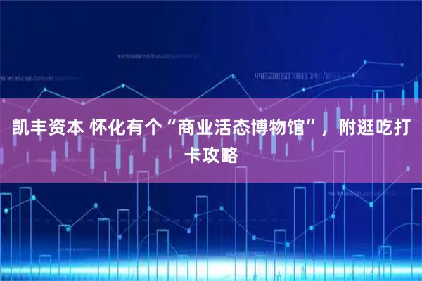 凯丰资本 怀化有个“商业活态博物馆”,附逛吃打卡攻略