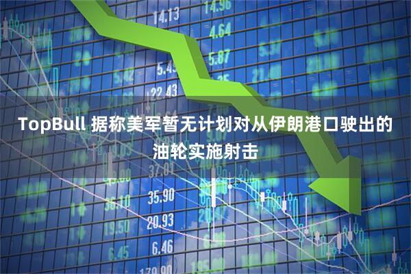 TopBull 据称美军暂无计划对从伊朗港口驶出的油轮实施射击