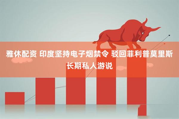 雅休配资 印度坚持电子烟禁令 驳回菲利普莫里斯长期私人游说